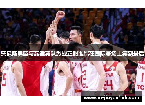 突尼斯男篮与菲律宾队激战正酣谁能在国际赛场上笑到最后
